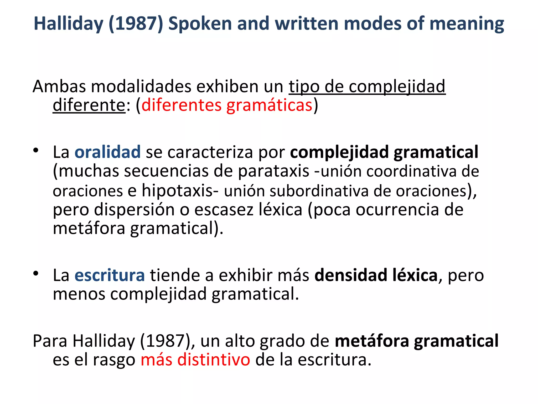 Halliday (1987) Spoken and written modes of meaning
Ambas modalidades exhiben un tipo de complejidad
diferente: (diferentes gramáticas)
• La oralidad se caracteriza por complejidad gramatical
(muchas secuencias de parataxis -unión coordinativa de
oraciones e hipotaxis- unión subordinativa de oraciones),
pero dispersión o escasez léxica (poca ocurrencia de
metáfora gramatical).
• La escritura tiende a exhibir más densidad léxica, pero
menos complejidad gramatical.
Para Halliday (1987), un alto grado de metáfora gramatical
es el rasgo más distintivo de la escritura.
 