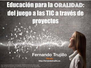Educación para la oralidad:
del juego a las TIC a través de
proyectos
Fernando Trujillo
@ftsaez
http://fernandotrujillo.es
http://www.shutterstock.com/es/pic-295550216/stock-photo-side-
view-of-girl-of-school-age-and-voice-coming-out-of-her-mouth.html
 