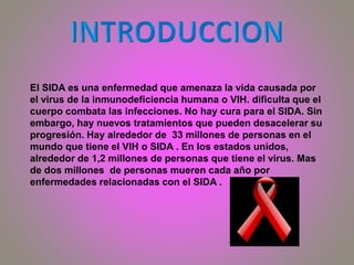 El SIDA es una enfermedad que amenaza la vida causada por
el virus de la inmunodeficiencia humana o VIH. dificulta que el
cuerpo combata las infecciones. No hay cura para el SIDA. Sin
embargo, hay nuevos tratamientos que pueden desacelerar su
progresión. Hay alrededor de 33 millones de personas en el
mundo que tiene el VIH o SIDA . En los estados unidos,
alrededor de 1,2 millones de personas que tiene el virus. Mas
de dos millones de personas mueren cada año por
enfermedades relacionadas con el SIDA .
 