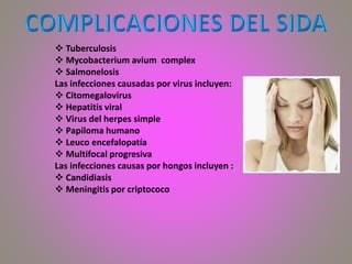  Tuberculosis
 Mycobacterium avium complex
 Salmonelosis
Las infecciones causadas por virus incluyen:
 Citomegalovirus
 Hepatitis viral
 Virus del herpes simple
 Papiloma humano
 Leuco encefalopatía
 Multifocal progresiva
Las infecciones causas por hongos incluyen :
 Candidiasis
 Meningitis por criptococo
 