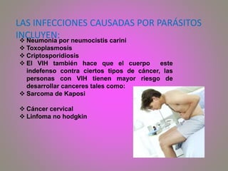 LAS INFECCIONES CAUSADAS POR PARÁSITOS
INCLUYEN: Neumonía por neumocistis carini
 Toxoplasmosis
 Criptosporidiosis
 El VIH también hace que el cuerpo este
indefenso contra ciertos tipos de cáncer, las
personas con VIH tienen mayor riesgo de
desarrollar canceres tales como:
 Sarcoma de Kaposi
 Cáncer cervical
 Linfoma no hodgkin
 
