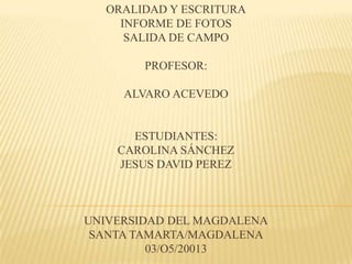 ORALIDAD Y ESCRITURA
INFORME DE FOTOS
SALIDA DE CAMPO
PROFESOR:
ALVARO ACEVEDO
ESTUDIANTES:
CAROLINA SÁNCHEZ
JESUS DAVID PEREZ
UNIVERSIDAD DEL MAGDALENA
SANTA TAMARTA/MAGDALENA
03/O5/20013
 
