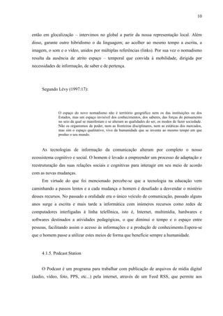 10



então em glocalização – intervimos no global a partir da nossa representação local. Além
disso, garante outro hibridismo o da linguagem; ao acolher ao mesmo tempo a escrita, a
imagem, o som e o vídeo, unidos por múltiplas referências (links). Por sua vez o nomadismo
resulta da ausência de atrito espaço – temporal que convida à mobilidade, dirigida por
necessidades de informação, de saber e de pertença.




     Segundo Lévy (1997:17):




              O espaço do novo nomadismo não é território geográfico nem os das instituições ou dos
              Estados, mas um espaço invisível dos conhecimentos, dos saberes, das forças do pensamento
              no seio da qual se manifestam e se alteram as qualidades do ser, os modos de fazer sociedade.
              Não os organismos de poder, nem as fronteiras disciplinares, nem as estáticas dos mercados,
              mas sim o espaço qualitativo, vivo da humanidade que se inventa ao mesmo tempo em que
              produz o seu mundo.



     As tecnologias de informação da comunicação alteram por completo o nosso
ecossistema cognitivo e social. O homem é levado a empreender um processo de adaptação e
reestruturação das suas relações sociais e cognitivas para interagir em seu meio de acordo
com as novas mudanças.
     Em virtude do que foi mencionado percebe-se que a tecnologia na educação vem
caminhando a passos lentos e a cada mudança o homem é desafiado a desvendar o mistério
desses recursos. No passado a oralidade era o único veículo de comunicação, passado alguns
anos surge a escrita e mais tarde a informática com inúmeros recursos como redes de
computadores interligadas à linha telefônica, isto é, Internet, multimídia, hardwares e
softwares destinados a atividades pedagógicas, o que diminui o tempo e o espaço entre
pessoas, facilitando assim o acesso às informações e a produção de conhecimento.Espera-se
que o homem passe a utilizar estes meios de forma que beneficie sempre a humanidade.



     4.1.5. Podcast Station


     O Podcast é um programa para trabalhar com publicação de arquivos de mídia digital
(áudio, vídeo, foto, PPS, etc...) pela internet, através de um Feed RSS, que permite aos
 