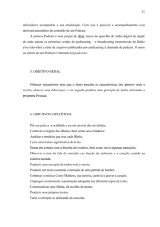 11



utilizadores acompanhar a sua atualização. Com isso é possível o acompanhamento e/ou
dawload automático do conteúdo de um Podcast.
     A palavra Podcast é uma junção de iPod, marca do aparelho de mídia digital da Apple
de onde saíram os primeiros scripts de podicasting – e broadcasting (transmissão de Rádio
e/ou televisão) a série de arquivos publicados por podicasting é chamada de podcast. O autor
ou autora de um Podcast é chamado (a) podcaster.




     5. OBJETIVO GERAL



     Oferecer mecanismos para que o aluno perceba as características dos gêneros orais e
escrito, observe suas diferenças; e em seguida produza uma gravação de áudio utilizando o
programa Postcad.




     6. OBJETIVOS ESPECÍFICOS


     Pôr em prática a oralidade e escrita através das atividades;
     Conhecer a origem das fábulas, bem como seus criadores;
     Analisar a temática que traz cada fábula;
     Fazer uma leitura significativa do texto.
     Entrar em contato com a história dos rodeios, bem como ouvir algumas narrações;
     Observar o tom da fala do narrador em função do ambiente e a emoção contida na
     história narrada;
     Produzir uma narração de rodeio oral e escrita.
     Produzir um texto contendo a narração de uma partida de futebol;
     Conhecer a música Como Matheus, sua autoria, cantá-la e gravar a canção;
     Empregar corretamente a pontuação adequada nos diferentes tipos de texto;
     Contextualizar uma fábula, de escolha da turma;
     Produzir seus próprios textos;
     Fazer a correção se utilizando da reescrita.
 