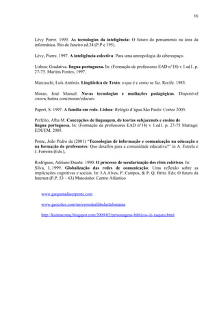 16




Lévy Pierre. 1993. As tecnologias da inteligência: O futuro do pensamento na área da
informática. Rio de Janeiro ed.34 (P.P e 195).

Lévy, Pierre. 1997. A inteligência colectiva: Para uma antropologia do ciberespaço.

Lisboa: Gradativa. língua portuguesa. In: (Formação de professores EAD n°18) v 1.ed1. p.
27-75. Martins Fontes, 1997.

Marcuschi, Luís Antônio. Lingüística de Texto: o que é e como se faz. Recife. 1983.

Moran, José Manuel. Novas tecnologias e mediações pedagógicas. Disponível
«www.batina.com/moran/educar»

Papert, S. 1997. A família em rede. Lisboa: Relógio d’água.São Paulo: Cortez 2003.

Perfeito, Alba M. Concepções de linguagem, de teorias subjacenets e ensino de
língua portuguesa. In: (Formação de professores EAD n°18) v 1.ed1. p. 27-75 Maringá:
EDUEM, 2005.

Ponte, João Pedro da (2001) “Tecnologias de informação e comunicação na educação e
na formação de professores: Que desafios para a comunidade educativa?” in A. Estrela e
J. Ferreira (Eds.),

Rodrigues, Adriano Duarte. 1990. O processo de secularização dos ritos coletivos. In:
Silva, L.1999. Globalização das redes de comunicação: Uma reflexão sobre as
implicações cognitivas e sociais. In: J.A.Alves, P. Campos, & P. Q. Brito. Eds; O futuro da
Internet (P.P. 53 – 63) Matosinho: Centro Atlântico


   www.gargantadaserpente.com

   www.geocities.com/universodasfabulaslafontaine

   http://kuintacomq.blogspot.com/2009/02/personagens-biblicos-iii-zaqueu.html
 
