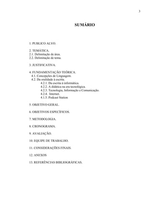 3



                                  SUMÁRIO



1. PUBLICO ALVO.

2. TEMÁTICA.
2.1. Delimitação de área.
2.2. Delimitação de tema.

3. JUSTIFICATIVA.

4. FUNDAMENTAÇÃO TEÓRICA.
  4.1. Concepções de Linguagem.
  4.2. Da oralidade à escrita.
         4.2.1. Da escrita à informática.
         4.2.2. A didática na era tecnológica.
         4.2.3. Tecnologia, Informação e Comunicação.
         4.2.4. Internet.
         4.1.5. Podcast Station

5. OBJETIVO GERAL.

6. OBJETIVOS ESPECÍFICOS.

7. METODOLOGIA.

8. CRONOGRAMA.

9. AVALIAÇÃO.

10. EQUIPE DE TRABALHO.

11. CONSIDERAÇÕES FINAIS.

12. ANEXOS

13. REFERÊNCIAS BIBLIOGRÁFICAS.
 