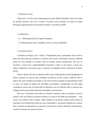 4



     1. PUBLICO ALVO

     Alunos do 8º ano do ensino fundamental da escola Manoel Bonifácio Nunes da Cunha
do período matutino, sala com 25 alunos. O projeto será executado nas aulas de Língua
Portuguesa especificamente no período de outubro e novembro de 2009.




     2. TEMÁTICA:

         2.1. - Delimitação da área: Língua Portuguesa.

       2.2. Delimitação de tema: Oralidade, escrita e recursos multimídia.



     3. JUSTIFICATIVA

     O domínio da língua, oral e escrita, é fundamental para a participação social efetiva,
pois é por meio dela que o homem se comunica, tem acesso à informação, expressa e defende
pontos de vista, partilha ou constrói visões de mundo, produz conhecimento. Por isso, ao
ensiná-la, a escola tem a responsabilidade de garantir a todos os seus alunos o acesso aos
saberes lingüísticos, necessários para o exercício da cidadania, direito inalienável de todos.
(PCN).
     Eleger a língua oral como conteúdo escolar exige o planejamento da ação pedagógica de
forma a garantir, na sala de aula, atividades sistemáticas de fala, escuta e reflexão sobre a
língua. São essas situações que podem se converter em boas situações de aprendizagem sobre
os usos e as formas da língua oral: atividades de produção e interpretação de uma ampla
variedade de textos orais, de observação de diferentes usos, de reflexão sobre os recursos que
a língua oferece para alcançar diferentes finalidades comunicativas.
     Para isso, é necessário diversificar as situações propostas tanto em relação ao tipo de
assunto como em relação aos aspectos formais e ao tipo de atividade que demandam — fala,
escuta e/ou reflexão sobre a língua. Supõe também um profundo respeito pelas formas de
expressão oral trazidas pelos alunos de suas comunidades e um grande empenho por ensinar-
lhes o exercício da adequação aos contextos comunicativos, frente a diferentes interlocutores,
a partir de intenções de natureza diversa.
 