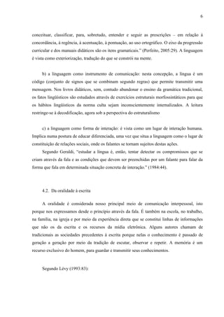 6



conceituar, classificar, para, sobretudo, entender e seguir as prescrições – em relação à
concordância, à regência, à acentuação, à pontuação, ao uso ortográfico. O eixo da progressão
curricular e dos manuais didáticos são os itens gramaticais.” (Perfeito, 2005:29). A linguagem
é vista como exteriorização, tradução do que se constrói na mente.


     b) a linguagem como instrumento de comunicação: nesta concepção, a língua é um
código (conjunto de signos que se combinam segundo regras) que permite transmitir uma
mensagem. Nos livros didáticos, sem, contudo abandonar o ensino da gramática tradicional,
os fatos lingüísticos são estudados através de exercícios estruturais morfossintáticos para que
os hábitos lingüísticos da norma culta sejam inconscientemente internalizados. A leitura
restringe-se à decodificação, agora sob a perspectiva do estruturalismo


     c) a linguagem como forma de interação: é vista como um lugar de interação humana.
Implica numa postura de educar diferenciada, uma vez que situa a linguagem como o lugar de
constituição de relações sociais, onde os falantes se tornam sujeitos destas ações.
     Segundo Geraldi, “estudar a língua é, então, tentar detectar os compromissos que se
criam através da fala e as condições que devem ser preenchidas por um falante para falar da
forma que fala em determinada situação concreta de interação.” (1984:44).




     4.2. Da oralidade à escrita

     A oralidade é considerada nosso principal meio de comunicação interpessoal, isto
porque nos expressamos desde o princípio através da fala. É também na escola, no trabalho,
na família, na igreja e por meio da experiência direta que se constitui linhas de informações
que não os da escrita e os recursos da mídia eletrônica. Alguns autores chamam de
tradicionais as sociedades precedentes à escrita porque nelas o conhecimento é passado de
geração a geração por meio da tradição de escutar, observar e repetir. A memória é um
recurso exclusivo do homem, para guardar e transmitir seus conhecimentos.



     Segundo Lévy (1993:83):
 