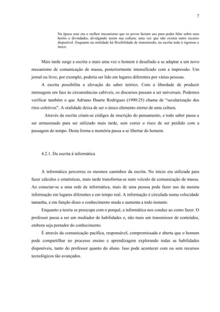7


               Na época esse era o melhor mecanismo que os povos faziam uso para poder falar sobre seus
               heróis e divindades, divulgando assim sua cultura; uma vez que não existia outro recurso
               disponível. Enquanto na oralidade há flexibilidade de transmissão, na escrita tudo é rigoroso e
               único.



     Mais tarde surge a escrita e mais uma vez o homem é desafiado a se adaptar a um novo
mecanismo de comunicação de massa, posteriormente intensificado com a impressão. Um
jornal ou livro, por exemplo, poderia ser lido em lugares diferentes por várias pessoas.
     A escrita possibilita a elevação do saber teórico. Com a liberdade de produzir
mensagens em face às circunstâncias cabíveis, os discursos passam a ser universais. Podemos
verificar também o que Adriano Duarte Rodrigues (1990:25) chama de “secularização dos
ritos coletivos”. A oralidade deixa de ser o único elemento eterno de uma cultura.
       Através da escrita criam-se códigos de inscrição do pensamento, e todo saber passa a
ser armazenado para ser utilizado mais tarde, sem correr o risco de ser perdido com a
passagem do tempo. Desta forma a memória passa a se libertar do homem.




     4.2.1. Da escrita à informática



     A informática percorreu os mesmos caminhos da escrita. No início era utilizada para
fazer cálculos e estatísticas, mais tarde transforma-se num veículo de comunicação de massa.
Ao conectar-se a uma rede de informática, mais de uma pessoa pode fazer uso da mesma
informação em lugares diferentes e em tempo real. A informação é circulada numa velocidade
tamanha, e em função disso o conhecimento muda e aumenta a todo instante.
     Enquanto a teoria se preocupa com o porquê, a informática nos conduz ao como fazer. O
professor passa a ser um mediador de habilidades e, não mais um transmissor de conteúdos,
embora seja portador do conhecimento.
     É através da comunicação pacífica, responsável, compromissada e aberta que o homem
pode compartilhar no processo ensino e aprendizagem explorando todas as habilidades
disponíveis, tanto do professor quanto do aluno. Isso pode acontecer com ou sem recursos
tecnológicos tão avançados.
 