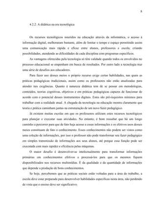 8



     4.2.2. A didática na era tecnológica



     Os recursos tecnológicos inseridos na educação através da informática, o acesso à
informação digital, melhoraram bastante, além de limitar o tempo e espaço permitindo assim
uma comunicação mais rápida e eficaz entre alunos, professores e escola; criando
possibilidades, atendendo as dificuldades de cada disciplina com programas específicos.
     As vantagens oferecidas pela tecnologia só têm validade quando todos os envolvidos no
processo educacional se empenham em busca de resultados. Por outro lado a tecnologia traz
uma série de desafios aos educadores.
     Para fazer uso desses meios o próprio recurso exige certas habilidades, nas quais as
práticas pedagógicas tradicionais, assim como os professores não estão atualizadas para
atender tais exigências. Quanto à natureza didática tem de se pensar em metodologias,
conteúdos, teorias cognitivas, objetivos e em práticas pedagógicas capazes de funcionar de
acordo com o potencial desses instrumentos digitais. Estes são pré-requisitos mínimos para
trabalhar com a realidade atual. A chegada da tecnologia na educação mostra claramente que
teoria e prática caminham juntas na estruturação de um novo fazer pedagógico.
     Já existem muitas escolas em que os professores utilizam estes recursos tecnológicos
para planejar e executar suas atividades. No entanto, é bom ressaltar que há um longo
caminho a percorrer para que de fato haja acesso a essas informações e os efetivos usos desses
meios constituam de fato o conhecimento. Esses conhecimentos não podem ser vistos como
uma coleção de informações, por isso o professor não pode transformar seu fazer pedagógico
em simples transmissão de informações aos seus alunos, até porque essa função pode ser
executada com mais rapidez e eficiência pelas máquinas.
     O maior desafio é desenvolver-se intelectualmente para transformar informações
primárias em conhecimentos efetivos e processá-los para que os mesmos fiquem
disponibilizados nos recursos multimídias. É da qualidade e da quantidade de informações
que depende a produção de bons conhecimentos.
     Se hoje, percebemos que as práticas sociais estão voltadas para a área do trabalho, a
escola deve estar preparada para desenvolver habilidades específicas nesta área, não perdendo
de vista que o ensino deve ser significativo.
 