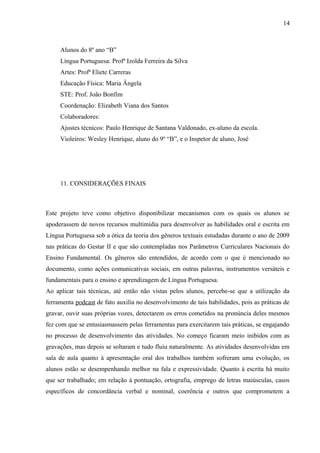 14



     Alunos do 8º ano “B”
     Língua Portuguesa: Profª Izolda Ferreira da Silva
     Artes: Profª Eliete Carreras
     Educação Física: Maria Ângela
     STE: Prof. João Bonfim
     Coordenação: Elizabeth Viana dos Santos
     Colaboradores:
     Ajustes técnicos: Paulo Henrique de Santana Valdonado, ex-aluno da escola.
     Violeiros: Wesley Henrique, aluno do 9º “B”, e o Inspetor de aluno, José




     11. CONSIDERAÇÕES FINAIS



Este projeto teve como objetivo disponibilizar mecanismos com os quais os alunos se
apoderassem de novos recursos multimídia para desenvolver as habilidades oral e escrita em
Língua Portuguesa sob a ótica da teoria dos gêneros textuais estudadas durante o ano de 2009
nas práticas do Gestar II e que são contempladas nos Parâmetros Curriculares Nacionais do
Ensino Fundamental. Os gêneros são entendidos, de acordo com o que é mencionado no
documento, como ações comunicativas sociais, em outras palavras, instrumentos versáteis e
fundamentais para o ensino e aprendizagem de Língua Portuguesa.
Ao aplicar tais técnicas, até então não vistas pelos alunos, percebe-se que a utilização da
ferramenta podcast de fato auxilia no desenvolvimento de tais habilidades, pois as práticas de
gravar, ouvir suas próprias vozes, detectarem os erros cometidos na pronúncia deles mesmos
fez com que se entusiasmassem pelas ferramentas para exercitarem tais práticas, se engajando
no processo de desenvolvimento das atividades. No começo ficaram meio inibidos com as
gravações, mas depois se soltaram e tudo fluiu naturalmente. As atividades desenvolvidas em
sala de aula quanto à apresentação oral dos trabalhos também sofreram uma evolução, os
alunos estão se desempenhando melhor na fala e expressividade. Quanto à escrita há muito
que ser trabalhado; em relação à pontuação, ortografia, emprego de letras maiúsculas, casos
específicos de concordância verbal e nominal, coerência e outros que comprometem a
 