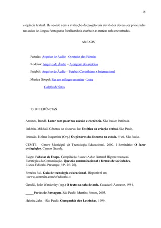 15



elegância textual. De acordo com a avaliação do projeto tais atividades devem ser priorizadas
nas aulas de Língua Portuguesa focalizando a escrita e as marcas nela encontradas.


                                            ANEXOS



     Fabulas: Arquivo de Áudio - O estudo das Fábulas

     Rodeios: Arquivo de Áudio – A origem dos rodeios

     Futebol: Arquivo de Áudio – Futebol Corinthians x Internacional

     Musica Gospel: Faz um milagre em mim - Letra

                Galeria de fotos




     13. REFERÊNCIAS


 Antunes, Irandé. Lutar com palavras coesão e coerência. São Paulo: Parábola.

 Bakhtin, Mikhail. Gêneros do discurso. In: Estética da criação verbal. São Paulo.

 Brandão, Helena Nagamine (Org.) Os gêneros do discurso na escola. 4ª ed. São Paulo.

 CEMTE – Centro Municipal de Tecnologia Educacional. 2000. I Seminário: O fazer
 pedagógico. Campo Grande.

 Esopo, Fábulas de Esopo. Compilação Russel Ash e Bernard Higton; tradução.
 Estratégias da Comunicação. Questão comunicacional e formas de sociedades.
 Lisboa Editorial Presença (P.P. 25- 28).

 Ferreira Rui. Guia de tecnologia educacional. Disponível em
 «www.sobresite.com/te/editorial.»

 Geraldi, João Wanderley (org.) O texto na sala de aula. Cascável: Assoeste, 1984.

 _____Portos de Passagem. São Paulo: Martins Fontes, 2003.

 Heloisa Jahn – São Paulo: Companhia das Letrinhas, 1999.
 