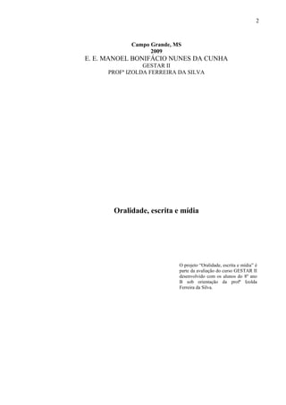 2



             Campo Grande, MS
                   2009
E. E. MANOEL BONIFÁCIO NUNES DA CUNHA
                 GESTAR II
      PROFª IZOLDA FERREIRA DA SILVA




       Oralidade, escrita e mídia




                            O projeto “Oralidade, escrita e mídia” é
                            parte da avaliação do curso GESTAR II
                            desenvolvido com os alunos do 8º ano
                            B sob orientação da profª Izolda
                            Ferreira da Silva.
 
