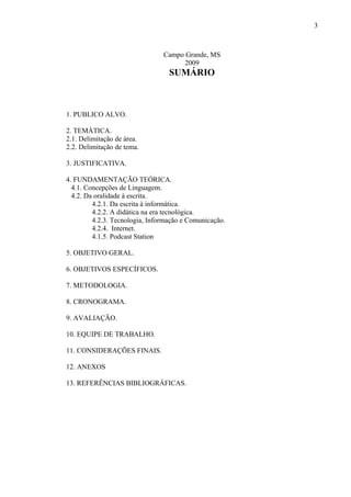 3



                                Campo Grande, MS
                                      2009
                                  SUMÁRIO



1. PUBLICO ALVO.

2. TEMÁTICA.
2.1. Delimitação de área.
2.2. Delimitação de tema.

3. JUSTIFICATIVA.

4. FUNDAMENTAÇÃO TEÓRICA.
  4.1. Concepções de Linguagem.
  4.2. Da oralidade à escrita.
         4.2.1. Da escrita à informática.
         4.2.2. A didática na era tecnológica.
         4.2.3. Tecnologia, Informação e Comunicação.
         4.2.4. Internet.
         4.1.5. Podcast Station

5. OBJETIVO GERAL.

6. OBJETIVOS ESPECÍFICOS.

7. METODOLOGIA.

8. CRONOGRAMA.

9. AVALIAÇÃO.

10. EQUIPE DE TRABALHO.

11. CONSIDERAÇÕES FINAIS.

12. ANEXOS

13. REFERÊNCIAS BIBLIOGRÁFICAS.
 