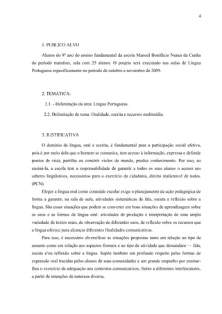 4




     1. PUBLICO ALVO

     Alunos do 8º ano do ensino fundamental da escola Manoel Bonifácio Nunes da Cunha
do período matutino, sala com 25 alunos. O projeto será executado nas aulas de Língua
Portuguesa especificamente no período de outubro e novembro de 2009.




     2. TEMÁTICA:

         2.1. - Delimitação da área: Língua Portuguesa.

       2.2. Delimitação de tema: Oralidade, escrita e recursos multimídia.



     3. JUSTIFICATIVA

     O domínio da língua, oral e escrita, é fundamental para a participação social efetiva,
pois é por meio dela que o homem se comunica, tem acesso à informação, expressa e defende
pontos de vista, partilha ou constrói visões de mundo, produz conhecimento. Por isso, ao
ensiná-la, a escola tem a responsabilidade de garantir a todos os seus alunos o acesso aos
saberes lingüísticos, necessários para o exercício da cidadania, direito inalienável de todos.
(PCN).
     Eleger a língua oral como conteúdo escolar exige o planejamento da ação pedagógica de
forma a garantir, na sala de aula, atividades sistemáticas de fala, escuta e reflexão sobre a
língua. São essas situações que podem se converter em boas situações de aprendizagem sobre
os usos e as formas da língua oral: atividades de produção e interpretação de uma ampla
variedade de textos orais, de observação de diferentes usos, de reflexão sobre os recursos que
a língua oferece para alcançar diferentes finalidades comunicativas.
     Para isso, é necessário diversificar as situações propostas tanto em relação ao tipo de
assunto como em relação aos aspectos formais e ao tipo de atividade que demandam — fala,
escuta e/ou reflexão sobre a língua. Supõe também um profundo respeito pelas formas de
expressão oral trazidas pelos alunos de suas comunidades e um grande empenho por ensinar-
lhes o exercício da adequação aos contextos comunicativos, frente a diferentes interlocutores,
a partir de intenções de natureza diversa.
 