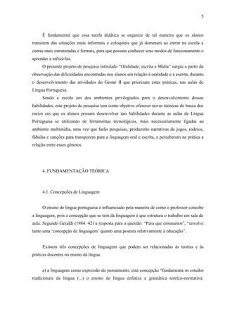5



     É fundamental que essa tarefa didática se organize de tal maneira que os alunos
transitem das situações mais informais e coloquiais que já dominam ao entrar na escola a
outras mais estruturadas e formais, para que possam conhecer seus modos de funcionamento e
aprender a utilizá-las.
     O presente projeto de pesquisa intitulado “Oralidade, escrita e Mídia” surgiu a partir da
observação das dificuldades encontradas nos alunos em relação à oralidade e à escrita, durante
o desenvolvimento das atividades do Gestar II que priorizam estas práticas, nas aulas de
Língua Portuguesa.
     Sendo a escola um dos ambientes privilegiados para o desenvolvimento dessas
habilidades, este projeto de pesquisa tem como objetivo oferecer novas técnicas de busca dos
meios em que os alunos possam desenvolver tais habilidades durante as aulas de Língua
Portuguesa se utilizando de ferramentas tecnológicas, mais necessariamente ligadas ao
ambiente multimídia, uma vez que farão pesquisas, produzirão narrativas de jogos, rodeios,
fábulas e canções para transporem para a linguagem oral e escrita, e perceberem na prática a
relação entre esses gêneros.




     4. FUNDAMENTAÇÃO TEÓRICA



     4.1. Concepções de Linguagem


     O ensino de língua portuguesa é influenciado pela maneira de como o professor concebe
a linguagem, pois a concepção que se tem da linguagem é que estrutura o trabalho em sala de
aula. Segundo Geraldi (1984: 42) a resposta para a questão: “Para que ensinamos”, “envolve
tanto uma ‘concepção de linguagem’ quanto uma postura relativamente à educação”.


     Existem três concepções de linguagem que podem ser relacionadas às teorias e às
práticas docentes no ensino da língua:


     a) a linguagem como expressão do pensamento: esta concepção “fundamenta os estudos
tradicionais da língua (...) o ensino de língua enfatiza a gramática teórico-normativa:
 