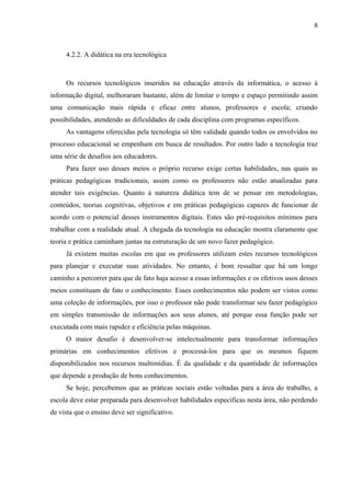 8



     4.2.2. A didática na era tecnológica



     Os recursos tecnológicos inseridos na educação através da informática, o acesso à
informação digital, melhoraram bastante, além de limitar o tempo e espaço permitindo assim
uma comunicação mais rápida e eficaz entre alunos, professores e escola; criando
possibilidades, atendendo as dificuldades de cada disciplina com programas específicos.
     As vantagens oferecidas pela tecnologia só têm validade quando todos os envolvidos no
processo educacional se empenham em busca de resultados. Por outro lado a tecnologia traz
uma série de desafios aos educadores.
     Para fazer uso desses meios o próprio recurso exige certas habilidades, nas quais as
práticas pedagógicas tradicionais, assim como os professores não estão atualizadas para
atender tais exigências. Quanto à natureza didática tem de se pensar em metodologias,
conteúdos, teorias cognitivas, objetivos e em práticas pedagógicas capazes de funcionar de
acordo com o potencial desses instrumentos digitais. Estes são pré-requisitos mínimos para
trabalhar com a realidade atual. A chegada da tecnologia na educação mostra claramente que
teoria e prática caminham juntas na estruturação de um novo fazer pedagógico.
     Já existem muitas escolas em que os professores utilizam estes recursos tecnológicos
para planejar e executar suas atividades. No entanto, é bom ressaltar que há um longo
caminho a percorrer para que de fato haja acesso a essas informações e os efetivos usos desses
meios constituam de fato o conhecimento. Esses conhecimentos não podem ser vistos como
uma coleção de informações, por isso o professor não pode transformar seu fazer pedagógico
em simples transmissão de informações aos seus alunos, até porque essa função pode ser
executada com mais rapidez e eficiência pelas máquinas.
     O maior desafio é desenvolver-se intelectualmente para transformar informações
primárias em conhecimentos efetivos e processá-los para que os mesmos fiquem
disponibilizados nos recursos multimídias. É da qualidade e da quantidade de informações
que depende a produção de bons conhecimentos.
     Se hoje, percebemos que as práticas sociais estão voltadas para a área do trabalho, a
escola deve estar preparada para desenvolver habilidades específicas nesta área, não perdendo
de vista que o ensino deve ser significativo.
 