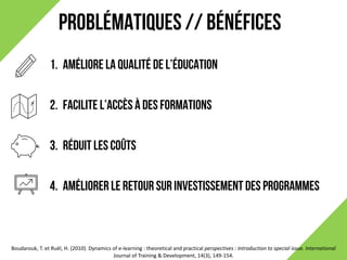 PROBLÉMATIQUES // BÉNÉFICES
Boudarouk,	T.	et	Ruël,	H.	(2010).	Dynamics	of	e-learning	:	theoretical and	practical perspectives	:	Introduction	to	special issue.	International	
Journal	of	Training	&	Development,	14(3),	149-154.	
1. Améliore la qualité de l’éducation
2. Facilite l’accès à des formations
3. Réduit les coûts
4. Améliorer le retour sur investissement des programmes
 