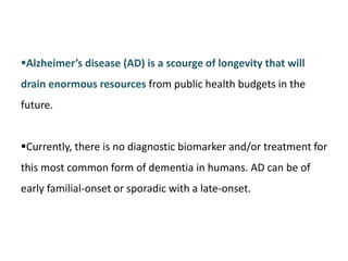 Alzheimer’s disease (AD) is a scourge of longevity that will
drain enormous resources from public health budgets in the
future.
Currently, there is no diagnostic biomarker and/or treatment for
this most common form of dementia in humans. AD can be of
early familial-onset or sporadic with a late-onset.
 