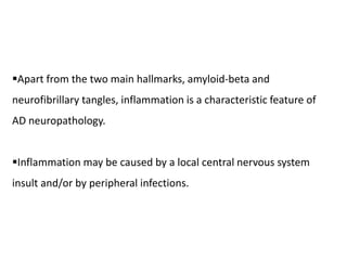 Apart from the two main hallmarks, amyloid-beta and
neurofibrillary tangles, inflammation is a characteristic feature of
AD neuropathology.
Inflammation may be caused by a local central nervous system
insult and/or by peripheral infections.
 