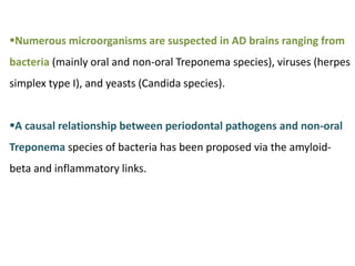Numerous microorganisms are suspected in AD brains ranging from
bacteria (mainly oral and non-oral Treponema species), viruses (herpes
simplex type I), and yeasts (Candida species).
A causal relationship between periodontal pathogens and non-oral
Treponema species of bacteria has been proposed via the amyloid-
beta and inflammatory links.
 