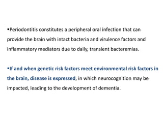 Periodontitis constitutes a peripheral oral infection that can
provide the brain with intact bacteria and virulence factors and
inflammatory mediators due to daily, transient bacteremias.
If and when genetic risk factors meet environmental risk factors in
the brain, disease is expressed, in which neurocognition may be
impacted, leading to the development of dementia.
 