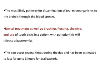 The most likely pathway for dissemination of oral microorganisms to
the brain is through the blood stream.
Dental treatment as well as brushing, flossing, chewing,
and use of tooth picks in a patient with periodontitis will
release a bacteremia.
This can occur several times during the day and has been estimated
to last for up to 3 hours for oral bacteria.
 