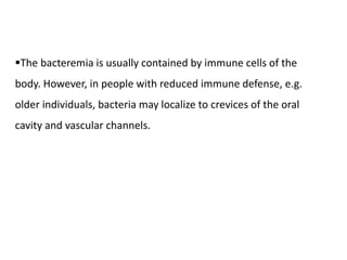 The bacteremia is usually contained by immune cells of the
body. However, in people with reduced immune defense, e.g.
older individuals, bacteria may localize to crevices of the oral
cavity and vascular channels.
 