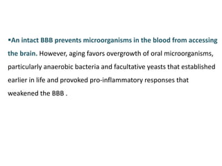 An intact BBB prevents microorganisms in the blood from accessing
the brain. However, aging favors overgrowth of oral microorganisms,
particularly anaerobic bacteria and facultative yeasts that established
earlier in life and provoked pro-inflammatory responses that
weakened the BBB .
 