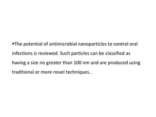 The potential of antimicrobial nanoparticles to control oral
infections is reviewed. Such particles can be classified as
having a size no greater than 100 nm and are produced using
traditional or more novel techniques..
 