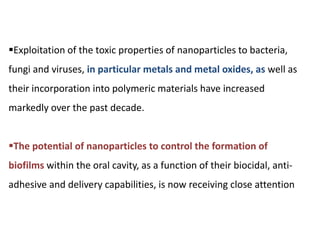 Exploitation of the toxic properties of nanoparticles to bacteria,
fungi and viruses, in particular metals and metal oxides, as well as
their incorporation into polymeric materials have increased
markedly over the past decade.
The potential of nanoparticles to control the formation of
biofilms within the oral cavity, as a function of their biocidal, anti-
adhesive and delivery capabilities, is now receiving close attention
 