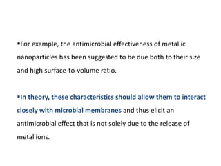 For example, the antimicrobial effectiveness of metallic
nanoparticles has been suggested to be due both to their size
and high surface-to-volume ratio.
In theory, these characteristics should allow them to interact
closely with microbial membranes and thus elicit an
antimicrobial effect that is not solely due to the release of
metal ions.
 