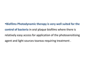 Biofilms Photodynamic therapy is very well suited for the
control of bacteria in oral plaque biofilms where there is
relatively easy access for application of the photosensitising
agent and light sources toareas requiring treatment .
 