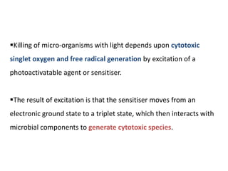 Killing of micro-organisms with light depends upon cytotoxic
singlet oxygen and free radical generation by excitation of a
photoactivatable agent or sensitiser.
The result of excitation is that the sensitiser moves from an
electronic ground state to a triplet state, which then interacts with
microbial components to generate cytotoxic species.
 