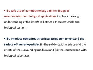 The safe use of nanotechnology and the design of
nanomaterials for biological applications involve a thorough
understanding of the interface between these materials and
biological systems.
The interface comprises three interacting components: (i) the
surface of the nanoparticle; (ii) the solid–liquid interface and the
effects of the surrounding medium; and (iii) the contact zone with
biological substrates.
 