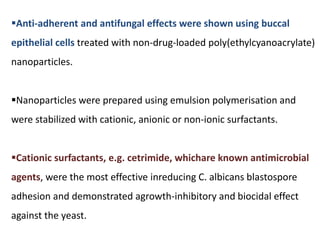 Anti-adherent and antifungal effects were shown using buccal
epithelial cells treated with non-drug-loaded poly(ethylcyanoacrylate)
nanoparticles.
Nanoparticles were prepared using emulsion polymerisation and
were stabilized with cationic, anionic or non-ionic surfactants.
Cationic surfactants, e.g. cetrimide, whichare known antimicrobial
agents, were the most effective inreducing C. albicans blastospore
adhesion and demonstrated agrowth-inhibitory and biocidal effect
against the yeast.
 
