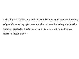 Histological studies revealed that oral keratinocytes express a variety
of proinflammatory cytokines and chemokines, including interleukin-
1alpha, interleukin-1beta, interleukin-6, interleukin-8 and tumor
necrosis factor-alpha.
 