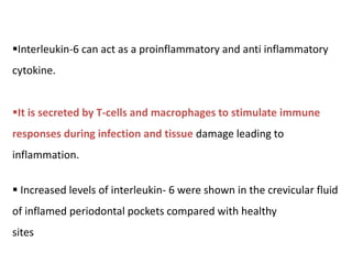 Interleukin-6 can act as a proinflammatory and anti inflammatory
cytokine.
It is secreted by T-cells and macrophages to stimulate immune
responses during infection and tissue damage leading to
inflammation.
 Increased levels of interleukin- 6 were shown in the crevicular fluid
of inflamed periodontal pockets compared with healthy
sites
 