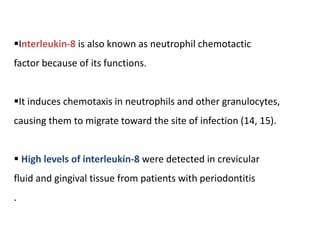 Interleukin-8 is also known as neutrophil chemotactic
factor because of its functions.
It induces chemotaxis in neutrophils and other granulocytes,
causing them to migrate toward the site of infection (14, 15).
 High levels of interleukin-8 were detected in crevicular
fluid and gingival tissue from patients with periodontitis
.
 