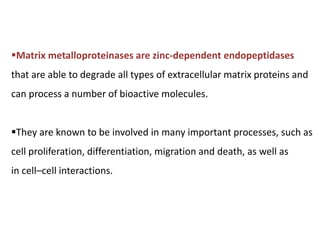 Matrix metalloproteinases are zinc-dependent endopeptidases
that are able to degrade all types of extracellular matrix proteins and
can process a number of bioactive molecules.
They are known to be involved in many important processes, such as
cell proliferation, differentiation, migration and death, as well as
in cell–cell interactions.
 
