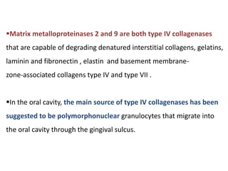 Matrix metalloproteinases 2 and 9 are both type IV collagenases
that are capable of degrading denatured interstitial collagens, gelatins,
laminin and fibronectin , elastin and basement membrane-
zone-associated collagens type IV and type VII .
In the oral cavity, the main source of type IV collagenases has been
suggested to be polymorphonuclear granulocytes that migrate into
the oral cavity through the gingival sulcus.
 