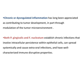 Chronic or dysregulated inflammation has long been appreciated
as contributing to tumor development, in part through
modulation of the tumor microenvironment .
Both P. gingivalis and F. nucleatum establish chronic infections that
involve intracellular persistence within epithelial cells, can spread
systemically and cause extra-oral infections, and have well-
characterized immune disruptive properties.
 