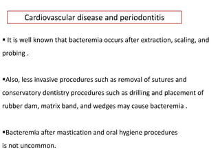 Cardiovascular disease and periodontitis
 It is well known that bacteremia occurs after extraction, scaling, and
probing .
Also, less invasive procedures such as removal of sutures and
conservatory dentistry procedures such as drilling and placement of
rubber dam, matrix band, and wedges may cause bacteremia .
Bacteremia after mastication and oral hygiene procedures
is not uncommon.
 