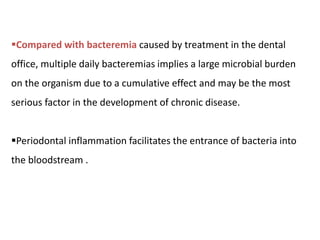Compared with bacteremia caused by treatment in the dental
office, multiple daily bacteremias implies a large microbial burden
on the organism due to a cumulative effect and may be the most
serious factor in the development of chronic disease.
Periodontal inflammation facilitates the entrance of bacteria into
the bloodstream .
 