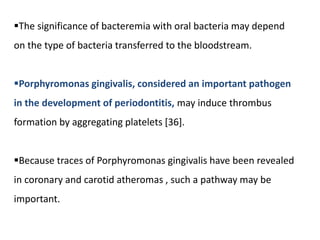 The significance of bacteremia with oral bacteria may depend
on the type of bacteria transferred to the bloodstream.
Porphyromonas gingivalis, considered an important pathogen
in the development of periodontitis, may induce thrombus
formation by aggregating platelets [36].
Because traces of Porphyromonas gingivalis have been revealed
in coronary and carotid atheromas , such a pathway may be
important.
 
