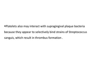 Platelets also may interact with supragingival plaque bacteria
because they appear to selectively bind strains of Streptococcus
sanguis, which result in thrombus formation .
 