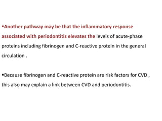Another pathway may be that the inflammatory response
associated with periodontitis elevates the levels of acute-phase
proteins including fibrinogen and C-reactive protein in the general
circulation .
Because fibrinogen and C-reactive protein are risk factors for CVD ,
this also may explain a link between CVD and periodontitis.
 