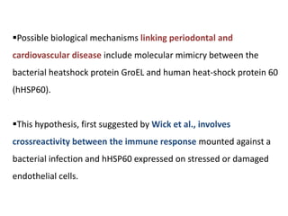 Possible biological mechanisms linking periodontal and
cardiovascular disease include molecular mimicry between the
bacterial heatshock protein GroEL and human heat-shock protein 60
(hHSP60).
This hypothesis, first suggested by Wick et al., involves
crossreactivity between the immune response mounted against a
bacterial infection and hHSP60 expressed on stressed or damaged
endothelial cells.
 