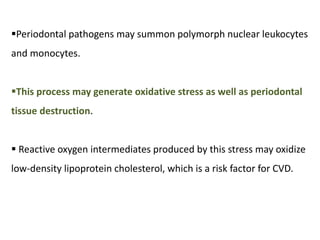 Periodontal pathogens may summon polymorph nuclear leukocytes
and monocytes.
This process may generate oxidative stress as well as periodontal
tissue destruction.
 Reactive oxygen intermediates produced by this stress may oxidize
low-density lipoprotein cholesterol, which is a risk factor for CVD.
 
