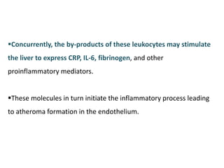 Concurrently, the by-products of these leukocytes may stimulate
the liver to express CRP, IL-6, fibrinogen, and other
proinflammatory mediators.
These molecules in turn initiate the inflammatory process leading
to atheroma formation in the endothelium.
 